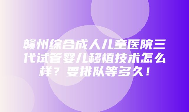 赣州综合成人儿童医院三代试管婴儿移植技术怎么样？要排队等多久！