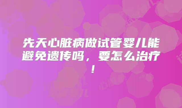 先天心脏病做试管婴儿能避免遗传吗，要怎么治疗！