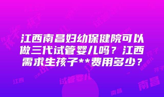 江西南昌妇幼保健院可以做三代试管婴儿吗？江西需求生孩子**费用多少？