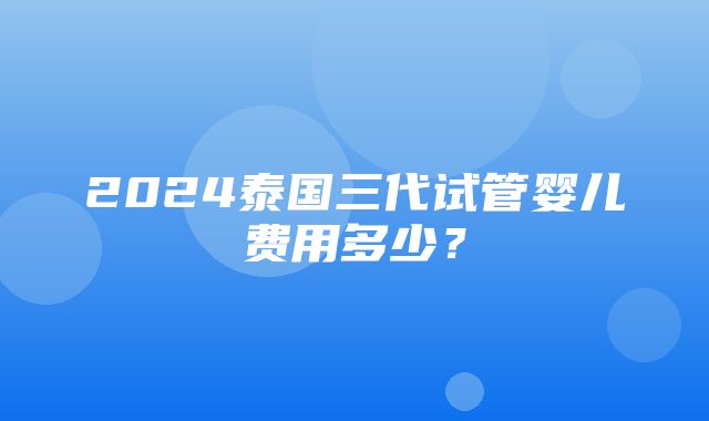 2024泰国三代试管婴儿费用多少？