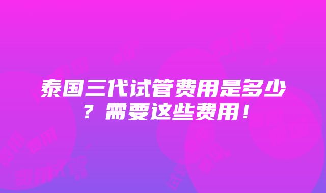 泰国三代试管费用是多少？需要这些费用！