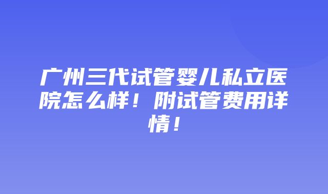 广州三代试管婴儿私立医院怎么样！附试管费用详情！