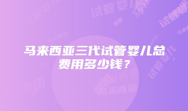 马来西亚三代试管婴儿总费用多少钱？