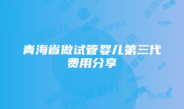 青海省做试管婴儿第三代费用分享