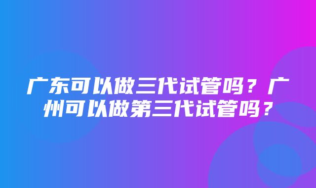 广东可以做三代试管吗？广州可以做第三代试管吗？