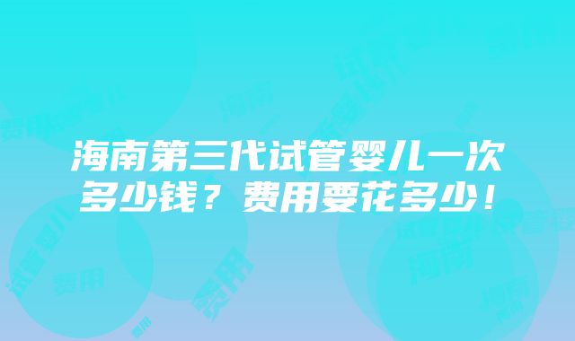 海南第三代试管婴儿一次多少钱？费用要花多少！