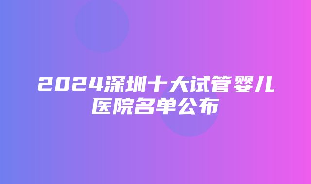 2024深圳十大试管婴儿医院名单公布