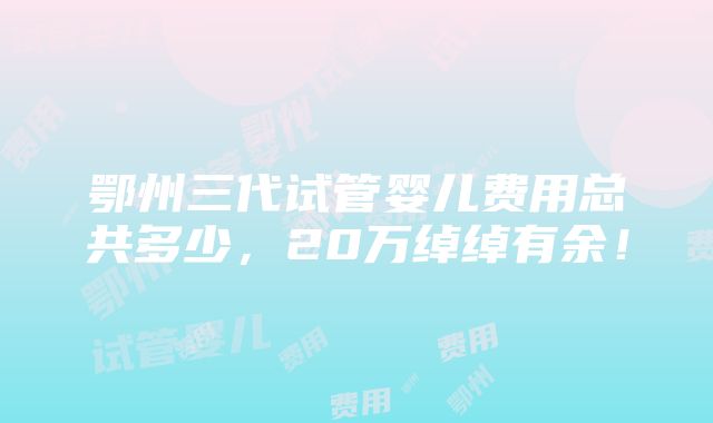 鄂州三代试管婴儿费用总共多少，20万绰绰有余！