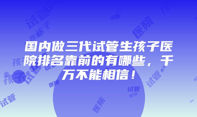 国内做三代试管生孩子医院排名靠前的有哪些，千万不能相信！