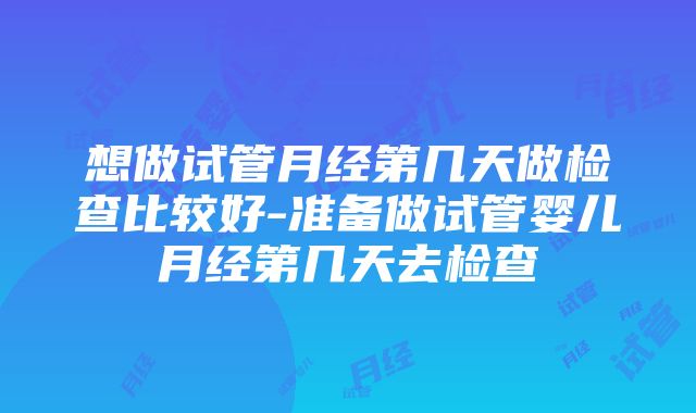 想做试管月经第几天做检查比较好-准备做试管婴儿月经第几天去检查