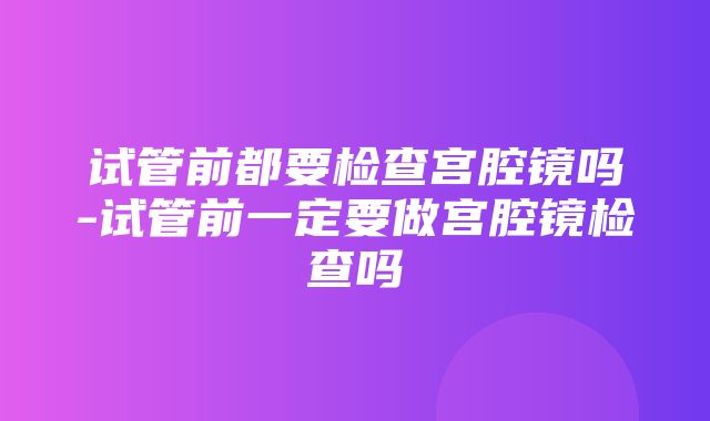 试管前都要检查宫腔镜吗-试管前一定要做宫腔镜检查吗