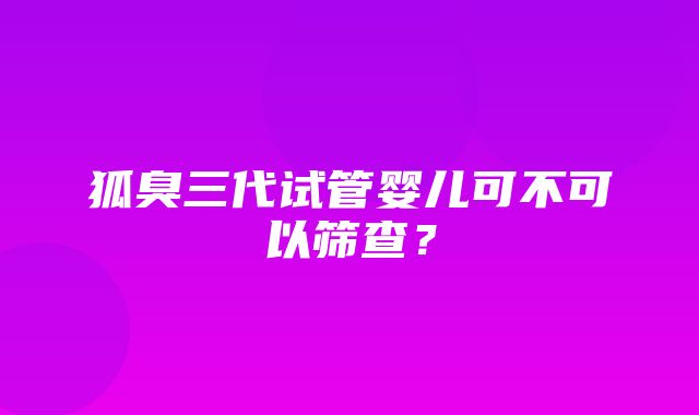 狐臭三代试管婴儿可不可以筛查？