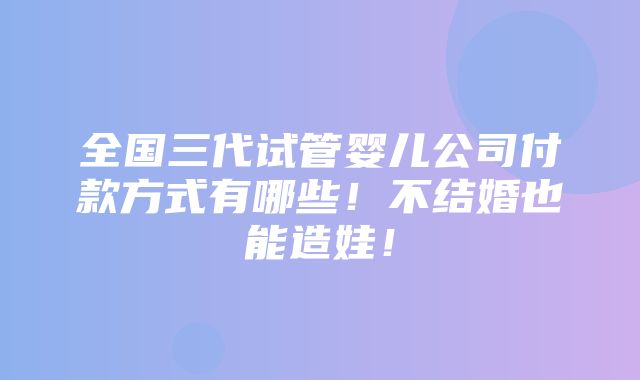 全国三代试管婴儿公司付款方式有哪些！不结婚也能造娃！