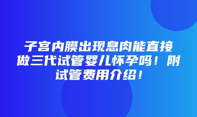 子宫内膜出现息肉能直接做三代试管婴儿怀孕吗！附试管费用介绍！