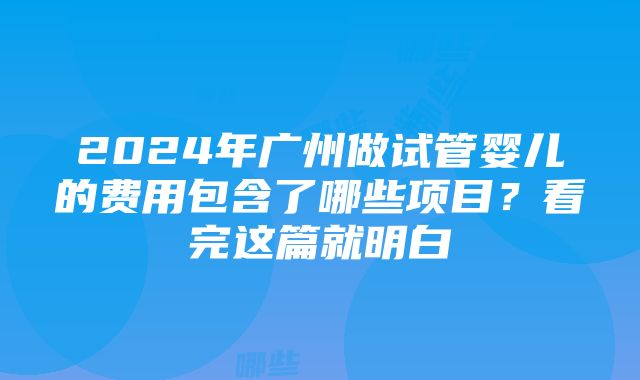 2024年广州做试管婴儿的费用包含了哪些项目？看完这篇就明白