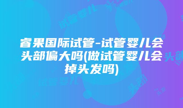 睿果国际试管-试管婴儿会头部偏大吗(做试管婴儿会掉头发吗)