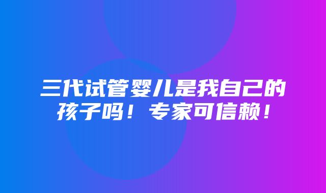 三代试管婴儿是我自己的孩子吗！专家可信赖！