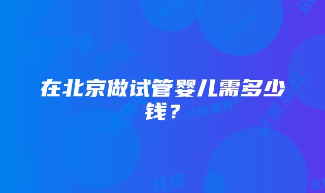 在北京做试管婴儿需多少钱？