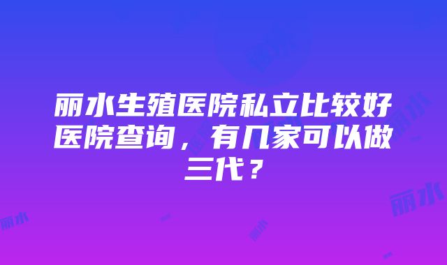 丽水生殖医院私立比较好医院查询，有几家可以做三代？