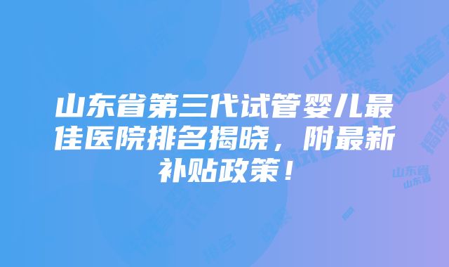 山东省第三代试管婴儿最佳医院排名揭晓，附最新补贴政策！