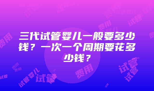 三代试管婴儿一般要多少钱？一次一个周期要花多少钱？