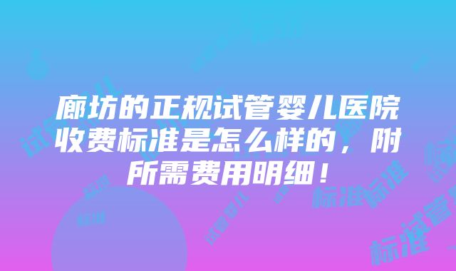 廊坊的正规试管婴儿医院收费标准是怎么样的，附所需费用明细！