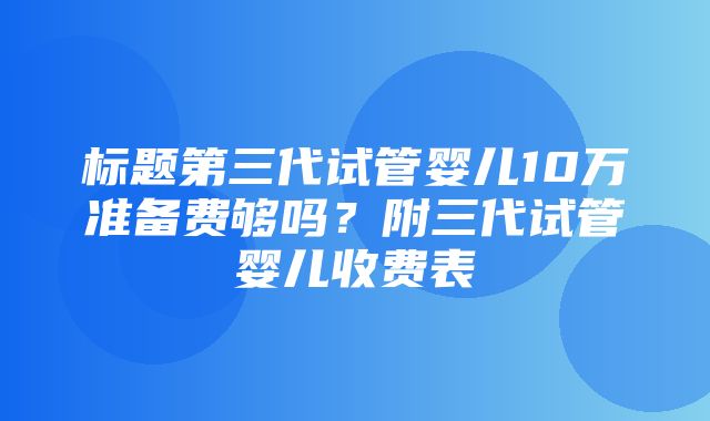 标题第三代试管婴儿10万准备费够吗？附三代试管婴儿收费表