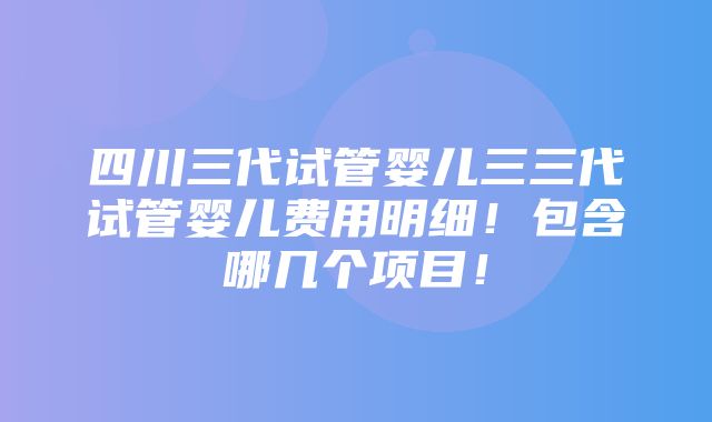 四川三代试管婴儿三三代试管婴儿费用明细！包含哪几个项目！