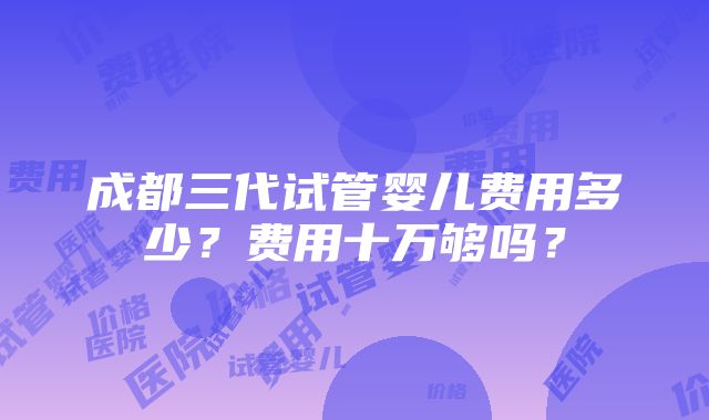 成都三代试管婴儿费用多少？费用十万够吗？