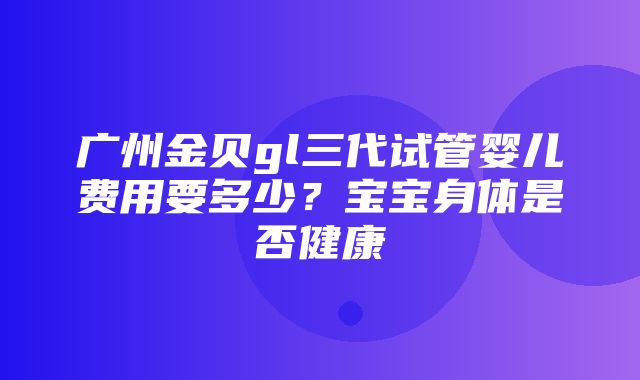 广州金贝gl三代试管婴儿费用要多少？宝宝身体是否健康