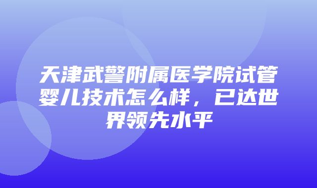 天津武警附属医学院试管婴儿技术怎么样，已达世界领先水平