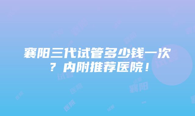 襄阳三代试管多少钱一次？内附推荐医院！