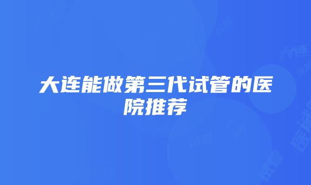 大连能做第三代试管的医院推荐