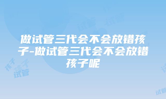 做试管三代会不会放错孩子-做试管三代会不会放错孩子呢