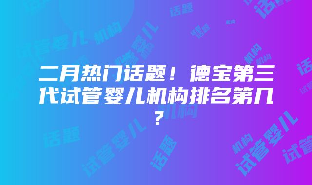 二月热门话题！德宝第三代试管婴儿机构排名第几？