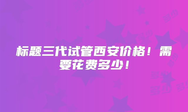 标题三代试管西安价格！需要花费多少！