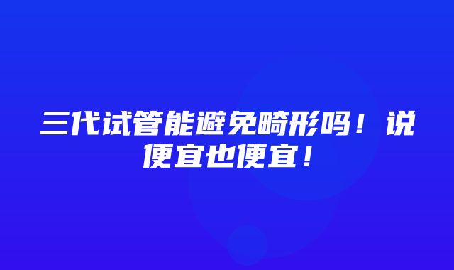 三代试管能避免畸形吗！说便宜也便宜！