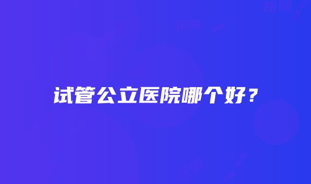 试管公立医院哪个好？