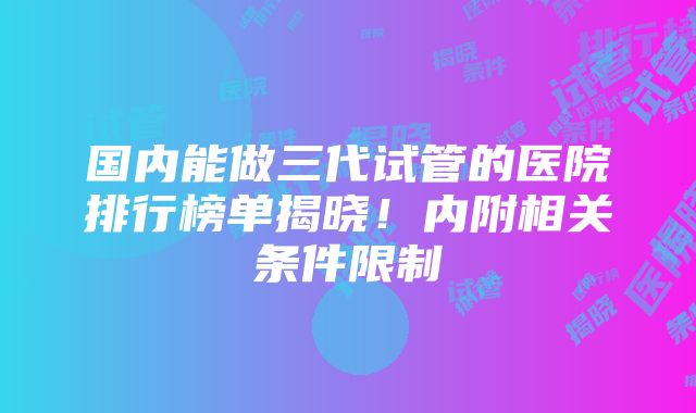 国内能做三代试管的医院排行榜单揭晓！内附相关条件限制