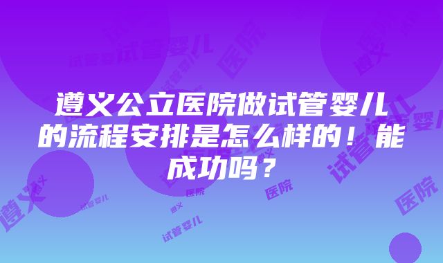 遵义公立医院做试管婴儿的流程安排是怎么样的！能成功吗？