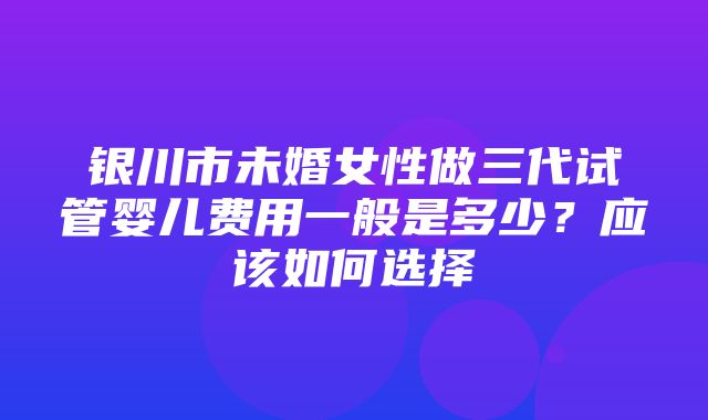 银川市未婚女性做三代试管婴儿费用一般是多少？应该如何选择