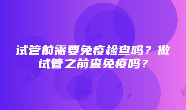 试管前需要免疫检查吗？做试管之前查免疫吗？