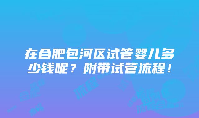 在合肥包河区试管婴儿多少钱呢？附带试管流程！