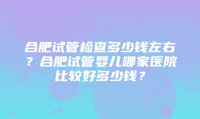 合肥试管检查多少钱左右？合肥试管婴儿哪家医院比较好多少钱？