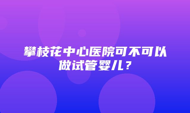 攀枝花中心医院可不可以做试管婴儿？