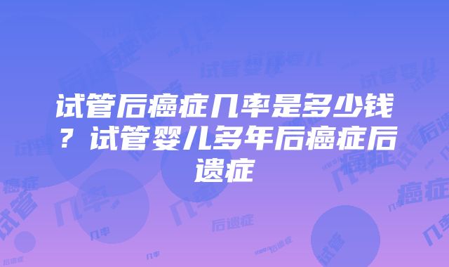 试管后癌症几率是多少钱？试管婴儿多年后癌症后遗症