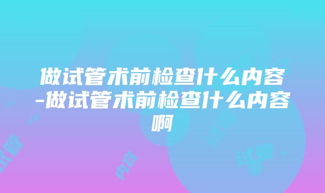 做试管术前检查什么内容-做试管术前检查什么内容啊