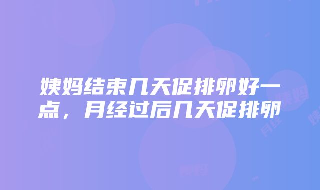 姨妈结束几天促排卵好一点，月经过后几天促排卵