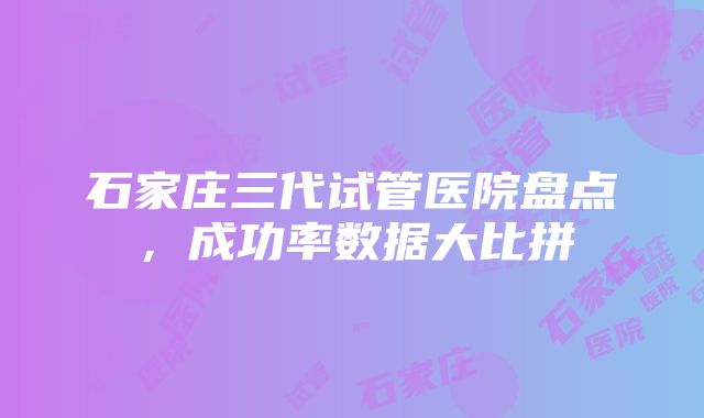 石家庄三代试管医院盘点，成功率数据大比拼