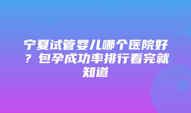 宁夏试管婴儿哪个医院好？包孕成功率排行看完就知道